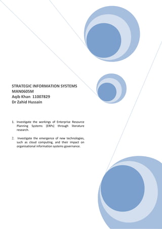 STRATEGIC INFORMATION SYSTEMS
MAN0605M
Aqib Khan 11007829
Dr Zahid Hussain
1. Investigate the workings of Enterprise Resource
Planning Systems (ERPs) through literature
research.
2. Investigate the emergence of new technologies,
such as cloud computing, and their impact on
organisational information systems governance.
 