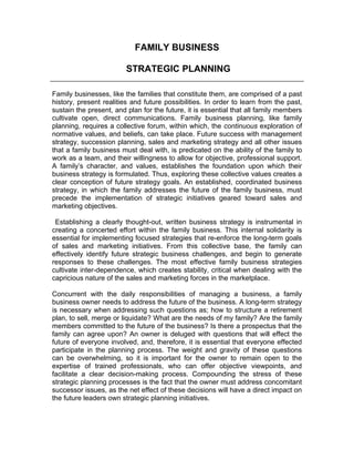 FAMILY BUSINESS
STRATEGIC PLANNING
Family businesses, like the families that constitute them, are comprised of a past
history, present realities and future possibilities. In order to learn from the past,
sustain the present, and plan for the future, it is essential that all family members
cultivate open, direct communications. Family business planning, like family
planning, requires a collective forum, within which, the continuous exploration of
normative values, and beliefs, can take place. Future success with management
strategy, succession planning, sales and marketing strategy and all other issues
that a family business must deal with, is predicated on the ability of the family to
work as a team, and their willingness to allow for objective, professional support.
A family’s character, and values, establishes the foundation upon which their
business strategy is formulated. Thus, exploring these collective values creates a
clear conception of future strategy goals. An established, coordinated business
strategy, in which the family addresses the future of the family business, must
precede the implementation of strategic initiatives geared toward sales and
marketing objectives.
Establishing a clearly thought-out, written business strategy is instrumental in
creating a concerted effort within the family business. This internal solidarity is
essential for implementing focused strategies that re-enforce the long-term goals
of sales and marketing initiatives. From this collective base, the family can
effectively identify future strategic business challenges, and begin to generate
responses to these challenges. The most effective family business strategies
cultivate inter-dependence, which creates stability, critical when dealing with the
capricious nature of the sales and marketing forces in the marketplace.
Concurrent with the daily responsibilities of managing a business, a family
business owner needs to address the future of the business. A long-term strategy
is necessary when addressing such questions as; how to structure a retirement
plan, to sell, merge or liquidate? What are the needs of my family? Are the family
members committed to the future of the business? Is there a prospectus that the
family can agree upon? An owner is deluged with questions that will effect the
future of everyone involved, and, therefore, it is essential that everyone effected
participate in the planning process. The weight and gravity of these questions
can be overwhelming, so it is important for the owner to remain open to the
expertise of trained professionals, who can offer objective viewpoints, and
facilitate a clear decision-making process. Compounding the stress of these
strategic planning processes is the fact that the owner must address concomitant
successor issues, as the net effect of these decisions will have a direct impact on
the future leaders own strategic planning initiatives.
 