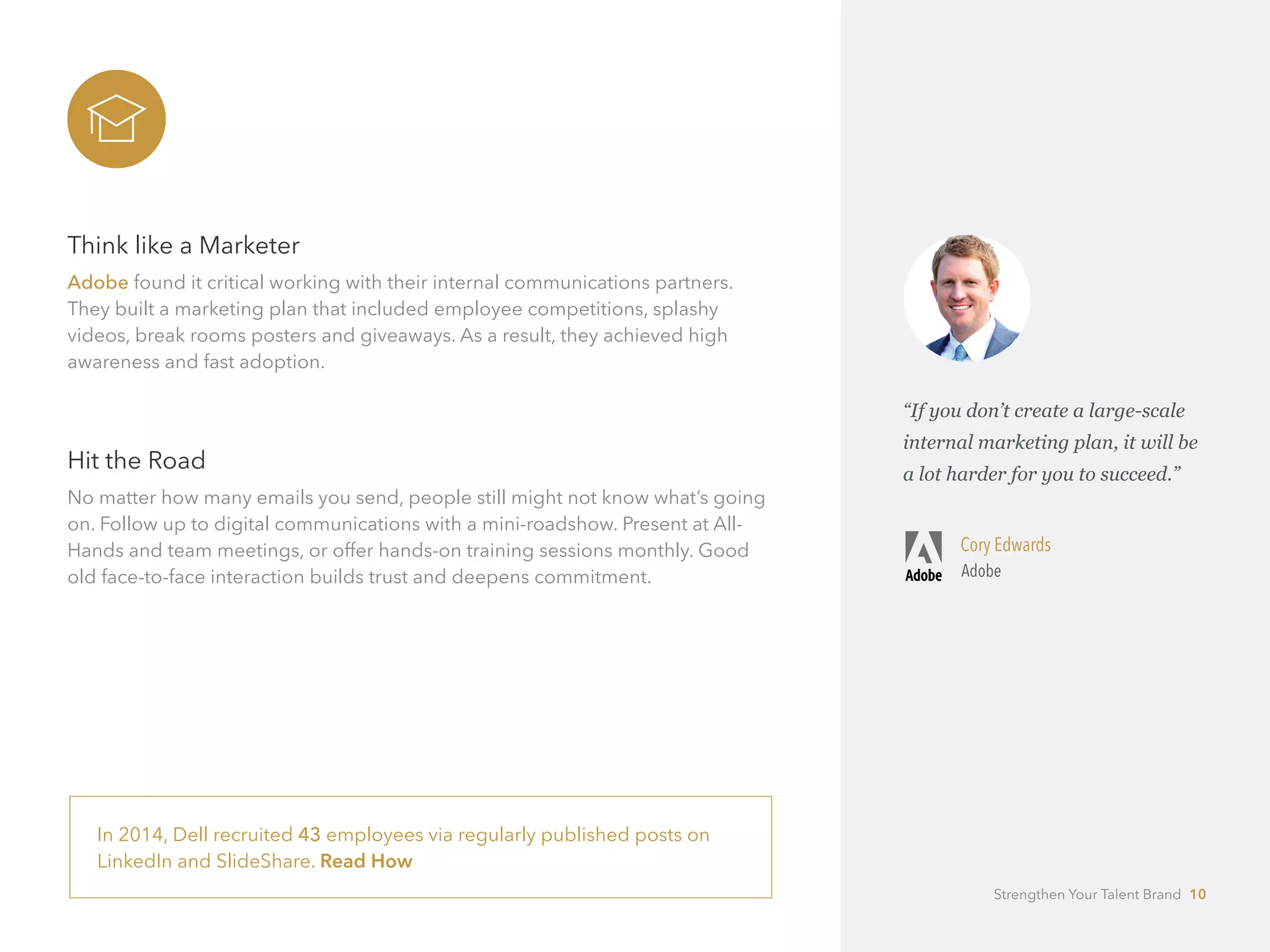 Think like a Marketer
Adobe found it critical working with their internal communications partners.
They built a marketing plan that included employee competitions, splashy 	
videos, break rooms posters and giveaways. As a result, they achieved high
awareness and fast adoption.
Hit the Road
No matter how many emails you send, people still might not know what’s going
on. Follow up to digital communications with a mini-roadshow. Present at All-
Hands and team meetings, or offer hands-on training sessions monthly. Good
old face-to-face interaction builds trust and deepens commitment.
In 2014, Dell recruited 43 employees via regularly published posts on
LinkedIn and SlideShare. Read How
“If you don’t create a large-scale
internal marketing plan, it will be
a lot harder for you to succeed.”
Cory Edwards
Adobe
Strengthen Your Talent Brand 10
 
