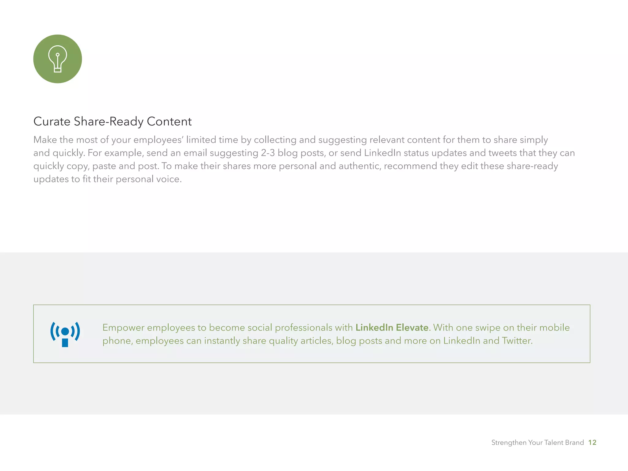 Curate Share-Ready Content
Make the most of your employees’ limited time by collecting and suggesting relevant content for them to share simply 		
and quickly. For example, send an email suggesting 2-3 blog posts, or send LinkedIn status updates and tweets that they can
quickly copy, paste and post. To make their shares more personal and authentic, recommend they edit these share-ready
updates to fit their personal voice.
Empower employees to become social professionals with LinkedIn Elevate. With one swipe on their mobile
phone, employees can instantly share quality articles, blog posts and more on LinkedIn and Twitter.
Strengthen Your Talent Brand 12
 