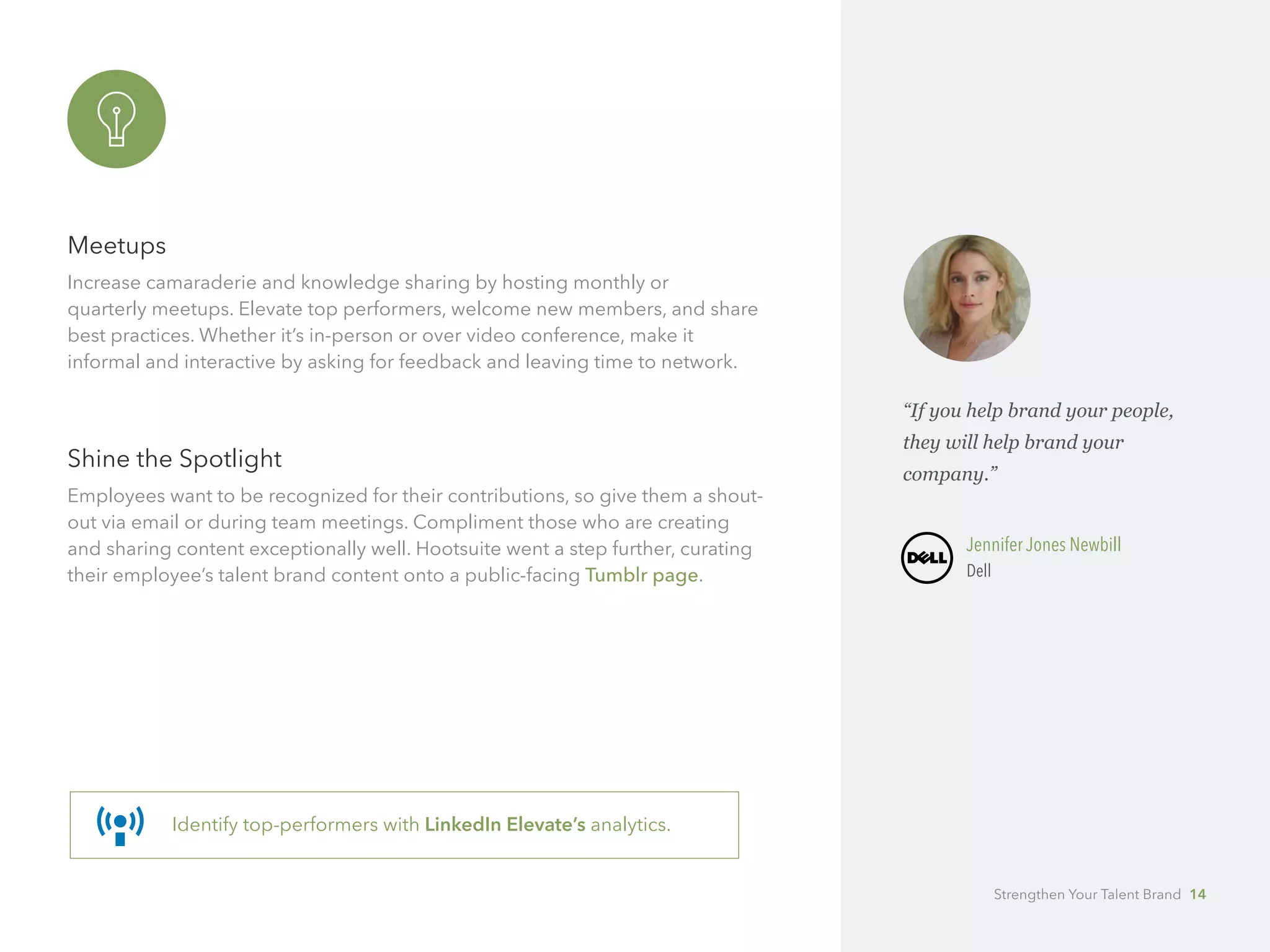 Meetups
Increase camaraderie and knowledge sharing by hosting monthly or 		
quarterly meetups. Elevate top performers, welcome new members, and share
best practices. Whether it’s in-person or over video conference, make it 		
informal and interactive by asking for feedback and leaving time to network.
Shine the Spotlight
Employees want to be recognized for their contributions, so give them a shout-
out via email or during team meetings. Compliment those who are creating
and sharing content exceptionally well. Hootsuite went a step further, curating
their employee’s talent brand content onto a public-facing Tumblr page.
Identify top-performers with LinkedIn Elevate’s analytics.
“If you help brand your people,
they will help brand your 		
company.”
	 Jennifer Jones Newbill
	Dell
Strengthen Your Talent Brand 14
 