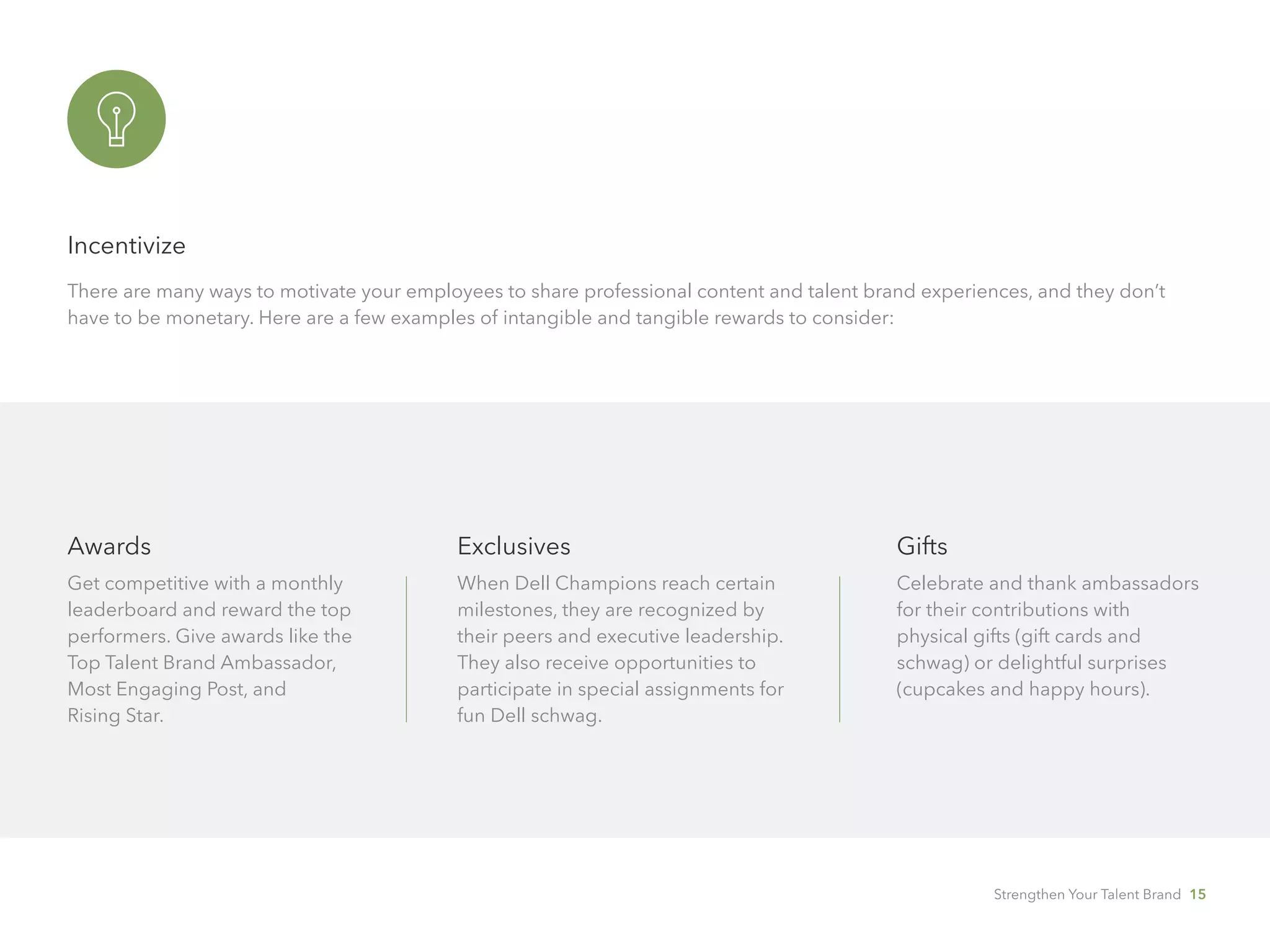 Incentivize
There are many ways to motivate your employees to share professional content and talent brand experiences, and they don’t
have to be monetary. Here are a few examples of intangible and tangible rewards to consider:
Awards
Get competitive with a monthly 	
leaderboard and reward the top 	
performers. Give awards like the
Top Talent Brand Ambassador,
Most Engaging Post, and 		
Rising Star.
Exclusives
When Dell Champions reach certain
milestones, they are recognized by
their peers and executive leadership.
They also receive opportunities to
participate in special assignments for
fun Dell schwag.
Gifts
Celebrate and thank ambassadors
for their contributions with 	
physical gifts (gift cards and
schwag) or delightful surprises
(cupcakes and happy hours).
Strengthen Your Talent Brand 15
 