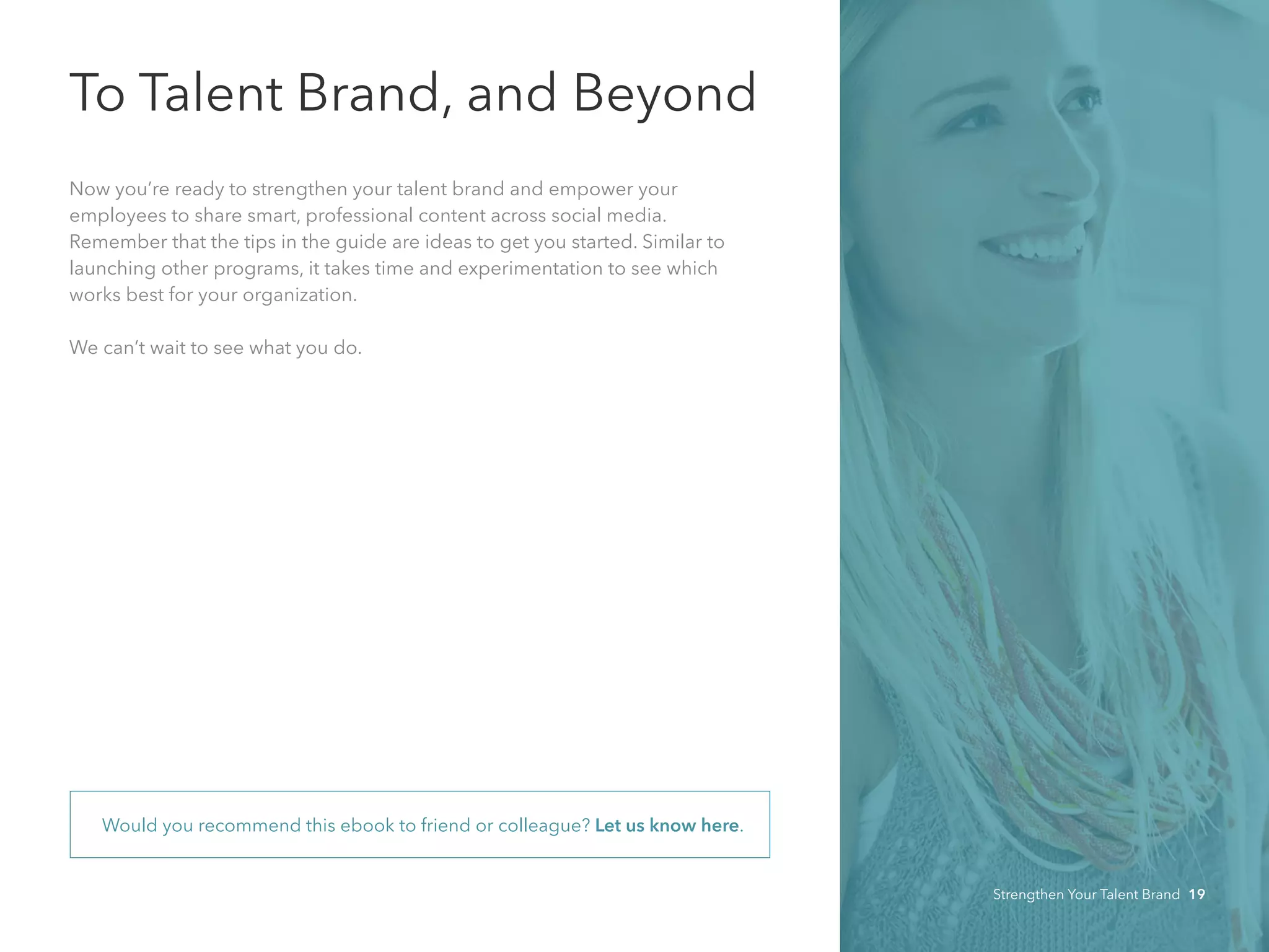 To Talent Brand, and Beyond
Now you’re ready to strengthen your talent brand and empower your 	
employees to share smart, professional content across social media.
Remember that the tips in the guide are ideas to get you started. Similar to
launching other programs, it takes time and experimentation to see which
works best for your organization.
We can’t wait to see what you do.
Would you recommend this ebook to friend or colleague? Let us know here.
Strengthen Your Talent Brand 19
 