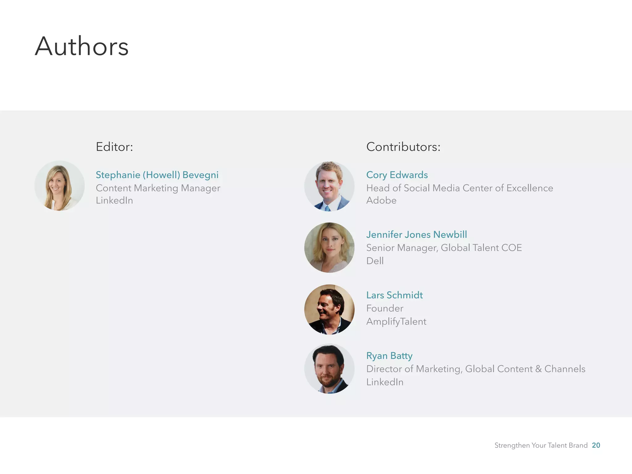 Authors
Editor:
Stephanie (Howell) Bevegni
Content Marketing Manager
LinkedIn
Contributors:
Cory Edwards
Head of Social Media Center of Excellence
Adobe
Jennifer Jones Newbill
Senior Manager, Global Talent COE
Dell
Lars Schmidt
Founder
AmplifyTalent
Ryan Batty
Director of Marketing, Global Content & Channels
LinkedIn
Strengthen Your Talent Brand 20
 