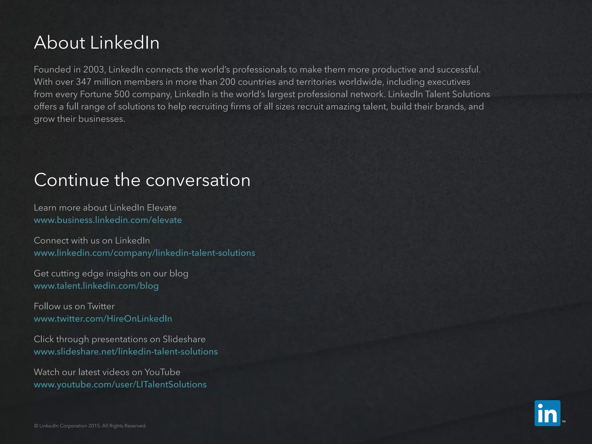 About LinkedIn
Founded in 2003, LinkedIn connects the world’s professionals to make them more productive and successful.
With over 347 million members in more than 200 countries and territories worldwide, including executives
from every Fortune 500 company, LinkedIn is the world’s largest professional network. LinkedIn Talent Solutions
offers a full range of solutions to help recruiting firms of all sizes recruit amazing talent, build their brands, and
grow their businesses.
Continue the conversation
Learn more about LinkedIn Elevate
www.business.linkedin.com/elevate
Connect with us on LinkedIn
www.linkedin.com/company/linkedin-­talent-­solutions
Get cutting edge insights on our blog
www.talent.linkedin.com/blog
Follow us on Twitter
www.twitter.com/HireOnLinkedIn
Click through presentations on Slideshare
www.slideshare.net/linkedin-talent-solutions
Watch our latest videos on YouTube
www.youtube.com/user/LITalentSolutions
© LinkedIn Corporation 2015. All Rights Reserved.
 