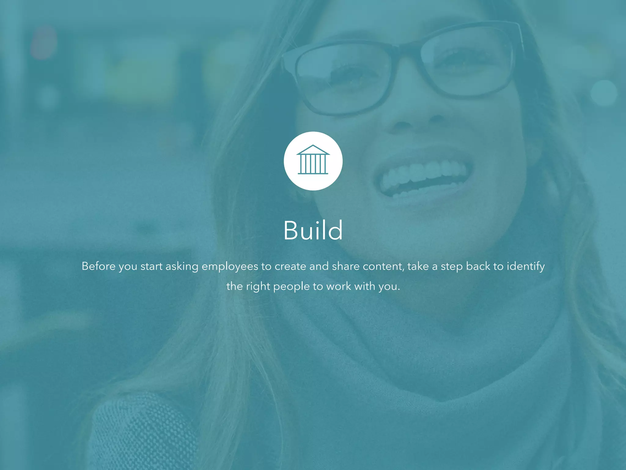 Build
Before you start asking employees to create and share content, take a step back to identify
the right people to work with you.
 