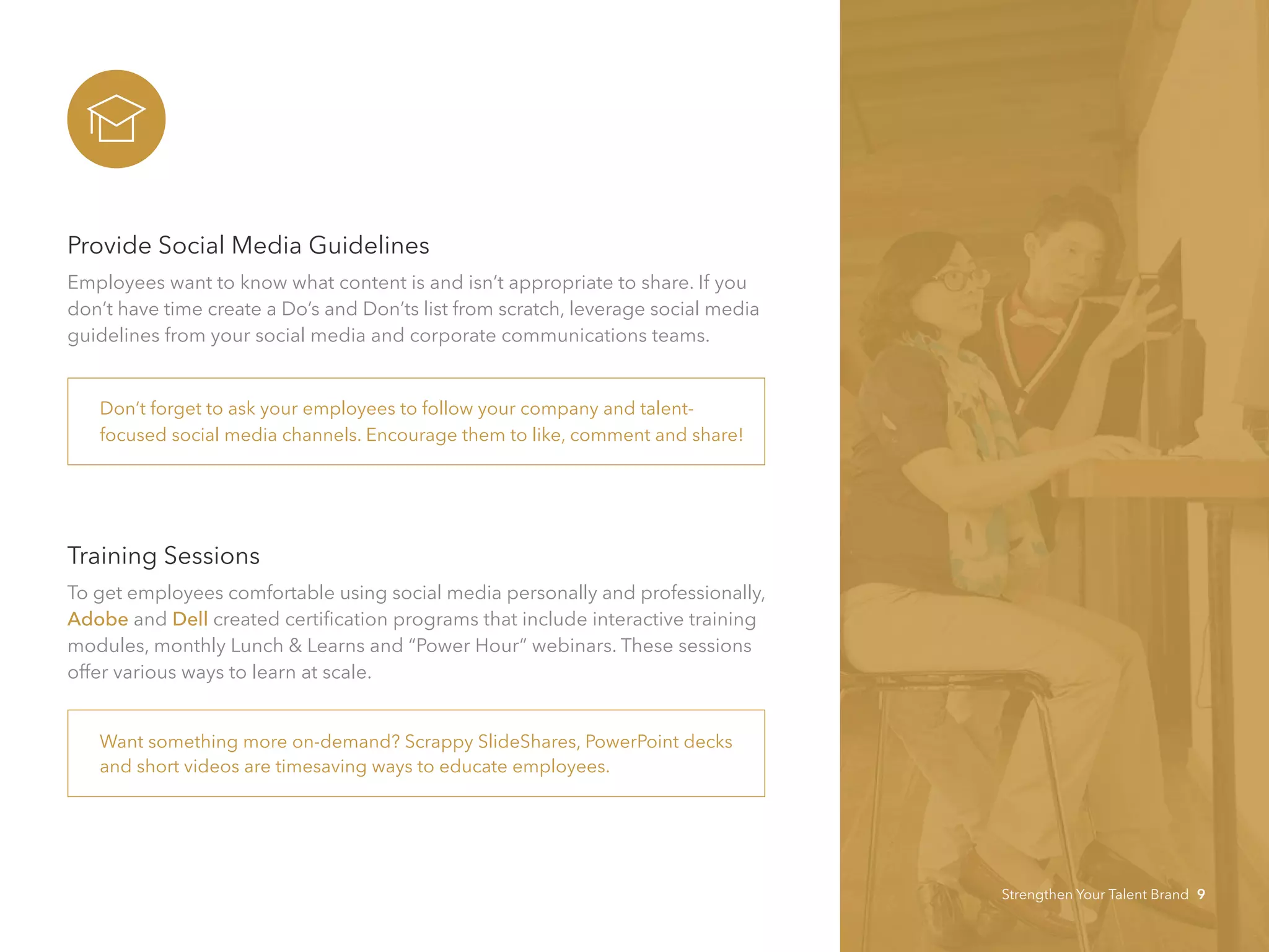 Provide Social Media Guidelines
Employees want to know what content is and isn’t appropriate to share. If you
don’t have time create a Do’s and Don’ts list from scratch, leverage social media
guidelines from your social media and corporate communications teams.
Training Sessions
To get employees comfortable using social media personally and professionally,
Adobe and Dell created certification programs that include interactive training
modules, monthly Lunch & Learns and “Power Hour” webinars. These sessions
offer various ways to learn at scale.
Want something more on-demand? Scrappy SlideShares, PowerPoint decks
and short videos are timesaving ways to educate employees.
Don’t forget to ask your employees to follow your company and talent-
focused social media channels. Encourage them to like, comment and share!
Strengthen Your Talent Brand 9
 