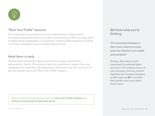 “Rock Your Profile” Sessions
Your employees are an extension of your talent brand, so they need to 		
accurately represent that with up-to-date social presences. With your tiger team
or talent brand ambassadors, run quarterly LinkedIn profile makeovers. Include
15 minute consultations and a headshot photo booth.
Hook them in early
Onboarding is the perfect opportunity to lock-in eager talent brand 		
ambassadors. Ask for 30 minutes at new hire orientation to explain how new
employees can share their job experiences, and where to go for more info. It’s
also the perfect time to for “Rock Your Profile” sessions.
* Source: LinkedIn Data
Short on time? Pull tips and tricks from our Rock Your Profile Tipsheet and 		
6 Steps to Improving Your Recruiter Brand.
We know what you’re
thinking
“If I encourage employees to
share more content on social
networks, they’ll be more visible
and poachable.”
Perhaps. But, they’re more
connected to potential talent
and are a more trusted source of
your company. Sharing content
regularly can increase employee
profile views by 6X*. Consider
their profile views your talent
brand views.
Strengthen Your Talent Brand 13
 