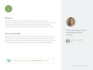 Meetups
Increase camaraderie and knowledge sharing by hosting monthly or 		
quarterly meetups. Elevate top performers, welcome new members, and share
best practices. Whether it’s in-person or over video conference, make it 		
informal and interactive by asking for feedback and leaving time to network.
Shine the Spotlight
Employees want to be recognized for their contributions, so give them a shout-
out via email or during team meetings. Compliment those who are creating
and sharing content exceptionally well. Hootsuite went a step further, curating
their employee’s talent brand content onto a public-facing Tumblr page.
Identify top-performers with LinkedIn Elevate’s analytics.
“If you help brand your people,
they will help brand your 		
company.”
	 Jennifer Jones Newbill
	Dell
Strengthen Your Talent Brand 14
 