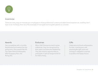 Incentivize
There are many ways to motivate your employees to share professional content and talent brand experiences, and they don’t
have to be monetary. Here are a few examples of intangible and tangible rewards to consider:
Awards
Get competitive with a monthly 	
leaderboard and reward the top 	
performers. Give awards like the
Top Talent Brand Ambassador,
Most Engaging Post, and 		
Rising Star.
Exclusives
When Dell Champions reach certain
milestones, they are recognized by
their peers and executive leadership.
They also receive opportunities to
participate in special assignments for
fun Dell schwag.
Gifts
Celebrate and thank ambassadors
for their contributions with 	
physical gifts (gift cards and
schwag) or delightful surprises
(cupcakes and happy hours).
Strengthen Your Talent Brand 15
 