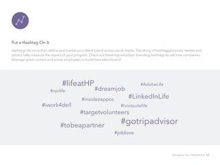 Put a Hashtag On It
Hashtags do more than define and market your talent brand across social media. The string of hashtagged posts, tweets and
photos help measure the impact of your program. Check out these top employer branding hashtags to see how companies
leverage great content and active employees to build their talent brand:
#lifeatHP
#dreamjob
#AdobeLife
#LinkedInLife#insidezappos
#nprlife
#iwork4dell
#targetvolunteers
#hootsuitelife
#gotripadvisor#tobeapartner
#joblove
Strengthen Your Talent Brand 17
 