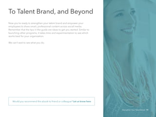 To Talent Brand, and Beyond
Now you’re ready to strengthen your talent brand and empower your 	
employees to share smart, professional content across social media.
Remember that the tips in the guide are ideas to get you started. Similar to
launching other programs, it takes time and experimentation to see which
works best for your organization.
We can’t wait to see what you do.
Would you recommend this ebook to friend or colleague? Let us know here.
Strengthen Your Talent Brand 19
 