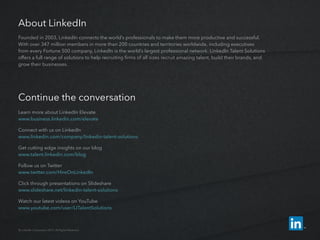 About LinkedIn
Founded in 2003, LinkedIn connects the world’s professionals to make them more productive and successful.
With over 347 million members in more than 200 countries and territories worldwide, including executives
from every Fortune 500 company, LinkedIn is the world’s largest professional network. LinkedIn Talent Solutions
offers a full range of solutions to help recruiting firms of all sizes recruit amazing talent, build their brands, and
grow their businesses.
Continue the conversation
Learn more about LinkedIn Elevate
www.business.linkedin.com/elevate
Connect with us on LinkedIn
www.linkedin.com/company/linkedin-­talent-­solutions
Get cutting edge insights on our blog
www.talent.linkedin.com/blog
Follow us on Twitter
www.twitter.com/HireOnLinkedIn
Click through presentations on Slideshare
www.slideshare.net/linkedin-talent-solutions
Watch our latest videos on YouTube
www.youtube.com/user/LITalentSolutions
© LinkedIn Corporation 2015. All Rights Reserved.
 