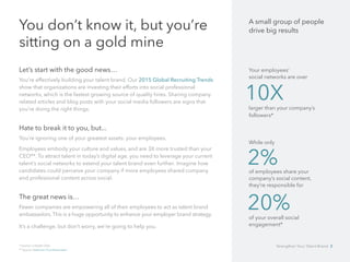 You don’t know it, but you’re
sitting on a gold mine
Let’s start with the good news…
You’re effectively building your talent brand. Our 2015 Global Recruiting Trends
show that organizations are investing their efforts into social professional 	
networks, which is the fastest growing source of quality hires. Sharing company
related articles and blog posts with your social media followers are signs that
you’re doing the right things.
Hate to break it to you, but...
You’re ignoring one of your greatest assets: your employees.
Employees embody your culture and values, and are 3X more trusted than your
CEO**. To attract talent in today’s digital age, you need to leverage your current
talent’s social networks to extend your talent brand even further. 	Imagine how
candidates could perceive your company if more employees shared company
and professional content across social.
The great news is…
Fewer companies are empowering all of their employees to act as talent brand 	
ambassadors. This is a huge opportunity to enhance your employer brand strategy.
It’s a challenge, but don’t worry, we’re going to help you.
* Source: LinkedIn Data
** Source: Edelman Trust Barometer
A small group of people
drive big results
Your employees’ 		
social networks are over
larger than your company’s
followers*
While only
of employees share your
company’s social content, 	
they’re responsible for
of your overall social
engagement*
10X
2%
20%
Strengthen Your Talent Brand 3
 