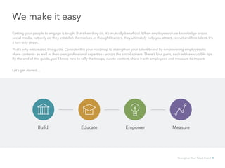 We make it easy
Getting your people to engage is tough. But when they do, it’s mutually beneficial. When employees share knowledge across
social media, not only do they establish themselves as thought leaders, they ultimately help you attract, recruit and hire talent. It’s
a two-way street.
That’s why we created this guide. Consider this your roadmap to strengthen your talent brand by empowering employees to
share content – as well as their own professional expertise – across the social sphere. There’s four parts, each with executable tips.
By the end of this guide, you’ll know how to rally the troops, curate content, share it with employees and measure its impact.
Let’s get started…
Build Educate Empower Measure
Strengthen Your Talent Brand 4
 