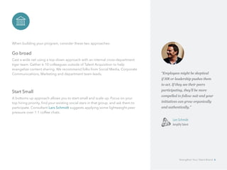 When building your program, consider these two approaches:
Go broad
Cast a wide net using a top-down approach with an internal cross-department
tiger team. Gather 6-10 colleagues outside of Talent Acquisition to help 		
evangelize content sharing. We recommend folks from Social Media, Corporate
Communications, Marketing and department team leads.
Start Small
A bottoms up approach allows you to start small and scale up. Focus on your
top hiring priority, find your existing social stars in that group, and ask them to
participate. Consultant Lars Schmidt suggests applying some lightweight peer
pressure over 1:1 coffee chats.
“Employees might be skeptical 	
if HR or leadership pushes them 	
to act. If they see their peers 	
participating, they’ll be more
compelled to follow suit and your
initiatives can grow organically
and authentically.”
	 Lars Schmidt
	 Amplify Talent
Strengthen Your Talent Brand 6
 