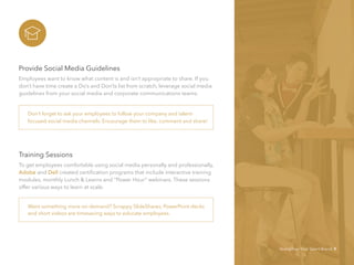 Provide Social Media Guidelines
Employees want to know what content is and isn’t appropriate to share. If you
don’t have time create a Do’s and Don’ts list from scratch, leverage social media
guidelines from your social media and corporate communications teams.
Training Sessions
To get employees comfortable using social media personally and professionally,
Adobe and Dell created certification programs that include interactive training
modules, monthly Lunch & Learns and “Power Hour” webinars. These sessions
offer various ways to learn at scale.
Want something more on-demand? Scrappy SlideShares, PowerPoint decks
and short videos are timesaving ways to educate employees.
Don’t forget to ask your employees to follow your company and talent-
focused social media channels. Encourage them to like, comment and share!
Strengthen Your Talent Brand 9
 