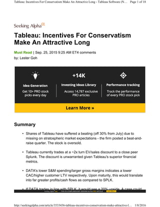 Tableau: Incentives For Conservatism
Make An Attractive Long
|Must Read Sep. 25, 2015 9:25 AM ET4 comments
by: Lester Goh
Summary
• Shares of Tableau have suffered a beating (off 30% from July) due to
missing on stratospheric market expectations - the firm posted a beat-and-
raise quarter. The stock is oversold.
• Tableau currently trades at a ~2x turn EV/sales discount to a close peer
Splunk. The discount is unwarranted given Tableau's superior financial
metrics.
• DATA's lower S&M spending/larger gross margins indicates a lower
CAC/higher customer LTV respectively. Upon maturity, this would translate
into far greater profits/cash flows as compared to SPLK.
• If DATA trades in line with SPLK, it would see a 20% upside. A case could
Tableau: Incentives For Conservatism Make An Attractive Long - Tableau Software (N… Page 1 of 18
http://seekingalpha.com/article/3533436-tableau-incentives-conservatism-make-attractive-l… 1/8/2016
 