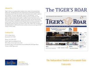 .About Us
Tiger’s Roar is an independent student news outlet at Savannah State
University. Though housed in the Department of Journalism and Mass
Communications at the university, the multimedia news outlet is open to
any student- no matter age, gender, major or classification - as an
opportunity to practice reporting, writing and news production. The
paper is fully produced by students: students report and write stories, edit
them, layout the print editions, update the website and sell advertising.
The print edition is published and distributed three times a semester (six
times a year). The current version of Tiger’s Roar was started in 2012;
though, the paper has been in existence since the 1940s. The circulation of
the publication is 1,500 and the news website attracts an average of 200
unique visitors daily.
Contact Us
3219 College Street
Savannah, GA 31404
Phone: 912-358-3379
Email: tigersroarad@gmail.com
Web: http://www.tigersroar.com/
Facebook: http://www.facebook.com/timZblack#!/SSUTigersRoar
Twitter: @SSUTigersroar
Tiger’s Roar
3219 College Street
Savannah, GA 31404
The TIGER’S ROAR
The Independent Student of Savannah State
University
 
