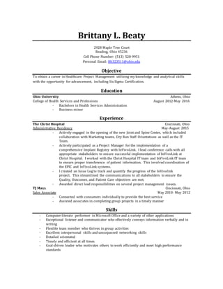 Brittany L. Beaty
2928 Maple Tree Court
Reading, Ohio 45236
Cell Phone Number: (513) 520-9951
Personal Email: Bb323511@ohio.edu
Objective
To obtain a career in Healthcare Project Management utilizing my knowledge and analytical skills
with the opportunity for advancement, including Six Sigma Certification.
Education
Ohio University Athens, Ohio
College of Health Services and Professions August 2012-May 2016
- Bachelors in Health Services Administration
- Business minor
Experience
The Christ Hospital Cincinnati, Ohio
Administrative Residency May-August 2015
- Actively engaged in the opening of the new Joint and Spine Center, which included
collaboration with Marketing teams, Dry Run Staff Orientations as well as the IT
Team.
- Actively participated as a Project Manager for the implementation of a
comprehensive Implant Registry with InVivoLink. I lead conference calls with all
appropriate stakeholders to ensure successful implementation of InVivoLink at
Christ Hospital. I worked with the Christ Hospital IT team and InVivoLink IT team
to ensure proper transference of patient information. This involved coordination of
the EPIC and InVivoLink systems.
- I created an Issue Log to track and quantify the progress of the InVivolink
project. This streamlined the communications to all stakeholders to ensure the
Quality, Outcomes, and Patient Care objectives are met.
- Awarded direct lead responsibilities on several project management issues.
TJ Maxx Cincinnati, Ohio
Sales Associate May 2010- May 2012
- Connected with consumers individually to provide the best service
- Assisted associates in completing group projects in a timely manner
Skills
- Computer-literate performer in Microsoft Office and a variety of other applications
- Exceptional listener and communicator who effectively conveys information verbally and in
writing
- Flexible team member who thrives in group activities
- Excellent interpersonal skills and unsurpassed networking skills
- Detailed orientated
- Timely and efficient at all times
- Goal-driven leader who motivates others to work efficiently and meet high performance
standards
 