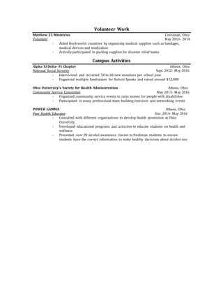 Volunteer Work
Matthew 25 Ministries Cincinnati, Ohio
Volunteer May 2013- 2014
- Aided third-world countries by organizing medical supplies such as bandages,
medical devices and medication
- Actively participated in packing supplies for disaster relief teams
Campus Activities
Alpha Xi Delta- Pi Chapter Athens, Ohio
National Social Sorority Sept. 2012- May 2016
- Interviewed and recruited 50 to 60 new members per school year
- Organized multiple fundraisers for Autism Speaks and raised around $12,000
Ohio University’s Society for Health Administration Athens, Ohio
Community Service Committee May 2013- May 2016
- Organized community service events to raise money for people with disabilities
- Participated in many professional team building exercises and networking events
POWER GAMMA Athens, Ohio
Peer Health Educator Dec. 2014- May 2016
- Consulted with different organizations to develop health promotion at Ohio
University
- Developed educational programs and activities to educate students on health and
wellness
- Presented over 20 alcohol awareness classes to freshman students to ensure
students have the correct information to make healthy decisions about alcohol-use
 