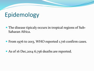 Epidemology
 The disease tipicaly occurs in tropical regions of Sub-
Saharan Africa.
 From 1976 to 2013, WHO reported 1,716 confirm cases.
 As of 16 Dec,2014 6,756 deaths are reported.
 