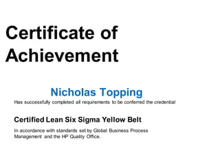 Certificate of
Achievement
Lean Six Sigma Yellow Belt Certificate
Nicholas Topping
Has successfully completed all requirements to be conferred the credential
Certified Lean Six Sigma Yellow Belt
In accordance with standards set by Global Business Process
Management and the HP Quality Office.
 