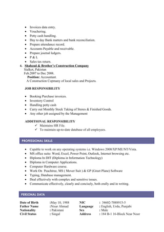 • Invoices data entry.
• Vouchering.
• Petty cash handling.
• Day to day Bank matters and bank reconciliation.
• Prepare attendance record.
• Accounts Payable and receivable.
• Prepare journal ledgers.
• P & L
• Sales tax return.
4. Shahzad & Brother’s Construction Company
Sialkot, Pakistan
Feb.2007 to Dec 2008.
Position: Accountant.
A Construction Copmany of local sales and Projects.
JOB RESPONSIBILITY
• Booking Purchase invoices.
• Inventory Control
• Handling petty cash
• Carry out Monthly Stock Taking of Stores & Finished Goods.
• Any other job assigned by the Management
ADDITIONAL RESPONSIBILITY
 Maintains HR File.
 To maintain up-to-date database of all employees.
• Capable to work on any operating systems i.e. Windows 2000/XP/ME/NT/Vista.
• MS office suite: Word, Excel, Power Point, Outlook, Internet browsing etc.
• Diploma In DIT (Diploma in Information Technology)
• Diploma in Computer Applications.
• Computer Hardware course.
• Work On Peachtree, MS ( Mover Suit ) & GP (Greet Plane) Software
• Typing, Database management.
• Deal effectively with complex and sensitive issues.
• Communicate effectively, clearly and concisely, both orally and in writing.
Date of Birth :May 10, 1988 NIC : 34602-7088915-5
Father Name :Nisar Ahmad Language : English, Urdu, Punjabi
Nationality : Pakistani Sex : Male
Civil Status : Singal Address : 184 B-1 16-Block Near Noor
PROFESSIONAL SKILLS
PERSONAL DATA
 
