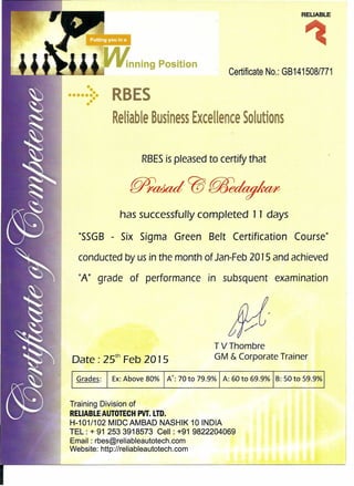 RELIABLE
inning Position
Certificate No.: GB141508/771
••
•••••••••••
RBES
Reliable Business Excellence Solutions
RBESis pleased to certify that
has successfully completed 11 days
"55GB - Six Sigma Green Belt Certification Course"
conducted by us in the month of Jan-Feb 2015 and achieved
"A" grade of performance in subsquent examination
Date: zs" Feb 2015
TVThombre
GM & Corporate Trainer
Grades: Ex:Above 80% At-: 70 to 79.9% I A: 60 to 69.9% IB: 50 to 59.9% I
Training Division of
RELIABLE AUTOTECH PVT. LTD.
H-101/102 MIDC AMBAD NASHIK 10 INDIA
TEL: + 91 2533918573 Cell: +91 9822204069
Email: rbes@reliableautotech.com
Website: http://reliableautotech.com
 