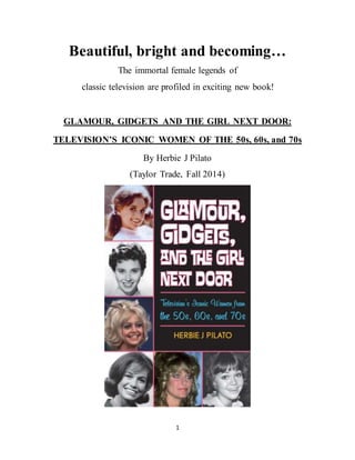 1
Beautiful, bright and becoming…
The immortal female legends of
classic television are profiled in exciting new book!
GLAMOUR, GIDGETS AND THE GIRL NEXT DOOR:
TELEVISION’S ICONIC WOMEN OF THE 50s, 60s, and 70s
By Herbie J Pilato
(Taylor Trade, Fall 2014)
 