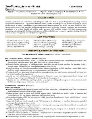 BOB-MANUEL, ANTHONY KARIBI COST CONTROL
ENGINEER
#11 Alpha Close, Okania New Layout  Mgbuoba, Port Harcourt, Nigeria  234-8033403175  234-
8029245050 Email: akbob64@yahoo.com
CAREER SUMMARY
Tenacious, motivated and skilled Cost Control Engineer with more than 15 years of experience providing financial
analysis and cost support as a key member of Project Teams. Talented at working with key stakeholder groups to gain an
understanding of project requirements to provide insightful cost management and proper execution forecasting tools.
Well-versed in monitoring, preparing, and reporting capital costs in monthly forecasts, cash flows, and estimates at
completion of a project. Capable of working under pressure with multiple projects. Excellent communication,
negotiating and training skill. A diligent leader, resourceful team builder, and persuasive negotiator dealing effectively
with all levels of management and outside business partners.
AREA OF EXPERTISE
Cost Control & Variance Analysis Vendor Relations & Partnerships Project Scheduling & Management
Strategic Planning & Forecasting Customer Relationship Building Problem Analysis/Resolution
Cross-functional Operations
Revenue & Profit Growth
Financial Analysis & Budgeting
Staff Training & Leadership
Cost Management Activities
Contract Negotiation
EXPERIENCE & NOTABLE CONTRIBUTIONS
SAIPEM CONTRACTING NIGERIA LIMITED • Port Harcourt • 2005-Present
COST CONTROLLER –DANGOTE FERTILIZER PROJECT • 2013-Present
•Successfully manage Allocation of CBS and CBS creation, Verification of Invoice Status, Cost File Update using CJ74 and
Calculation of manual accruals (Materials & Services) in an effective manner.
•Efficiently handle maintenance of mobilization plan using both payroll file and man-hour file, purchase Order –
commit update ZJ18 and forecast file update using values from cost file.
•Expertly prepared cost control report update, project status report update, total life man-hours update, flash report,
cash flow update management issue on purchase requests and SAP upload.
•Provide the tools and systems necessary to effectively manage, control, and report on cost and schedule for concurrent
projects throughout the organization.
•Identify and track all changes or potential changes to the project scope, ensuring estimates of cost changes and
schedule impact are given visibility with the client and project management.
•Integrate cost and schedule data reporting with the company's accounting and management information systems to
facilitate meeting company performance and financial goals.
DATA PROCESSING COORDINATOR • 2005-2012
KEY ACCOMPLISHMENTS:
•Handled, consolidated and processed company man-hour data, maintained PCON database, supervised data operators
and trained data controllers in an efficient manner.
•Created activity codes, activated and blocked activity codes, Established new project codes in database and
redistribution of LPO and customs department staff hours to projects.
•Generated monthly payroll file that is transmitted to AFC, payroll text file and worked closely with HR in hour’s related
matters through Condor.
•Supported the planners, cost controllers and PCON management with respect to man-hour information, uploaded
weekly and monthly project man-hours.
•Maintained PCON database integrity, administered everyday data processing units and ensured timely completion of
all processing activities in an effective manner.
•Developed and ensured adherence to standard procedures in data processing as well as designed various internal
control procedures and improved quality of functions.
•Coordinated with various teams and maintained best practices for all deliverables, designed data table in coordination
with client services and internal departments.
•Evaluated all input materials, ensured optimal quality, analyzed process and recommended improvements on same.
 
