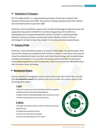 Jyoti CNC Automation Pvt. Ltd.
1Construction Of CNC Machine
∞ Introduction To Company :
Mr. P.G. Jadeja and Mr. S.L. Jadeja being the promoters of Jyoti were involved in the
machine tools business since 1989. This business including manufacturing of CNC machine
was continued by them in Jyoti since 2002.
Driven by a vision to build the company into a temple of technology through team work, the
organization has grown manifold from manufacturing gear boxes for machines to
developing precision all-geared head lathe machines and later on sophisticated CNC
Machines. Continuous process improvement and fast adoption of State-of-the-art
technology has led Jyoti in becoming a leader in innovating manufacturing techniques.
∞ Company Profile :
Driven by a vision to build the company “A Temple of Technology” through teamwork. Jyoti
was the first company to manufacture CNC machines in Gujarat. It was not an end, there are
many firsts attached with Jyoti since then. Jyoti, driven by technology and innovation keeps
including new firepower in its arsenal by introducing machines like CNC Turning Centers,
Vertical Machining Centers, Oval Turning Center i-SECT and machines like VMC 40/70 Linear
with innovative Linear technology.
∞ Management System :
Jyoti has adopted 5S management system and has been stuck with it till the date. Jyoti has
won 5S competition award from Quality Circle Forum of India. Let us have a glance to the
5S management system :
1. Seiri
 Remove unnecessary items and dispose of them properly.
 Make work easier by eliminating obstacles.
 Reduce chance of being disturbed with unnecessary items.
 Prevent accumulation of unnecessary items.
2. Seiton
 Arrange all necessary items in order so they can be easily
picked for use.
 Prevent loss and waste of time.
 Ensure first-come-first-serve basis.
 Can also be translated as "set in order".
 