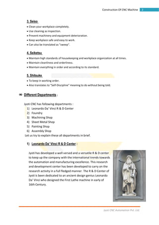 Jyoti CNC Automation Pvt. Ltd.
2Construction Of CNC Machine
3. Seiso
 Clean your workplace completely.
 Use cleaning as inspection.
 Prevent machinery and equipment deterioration.
 Keep workplace safe and easy to work.
 Can also be translated as "sweep".
4. Seiketsu
 Maintain high standards of housekeeping and workplace organization at all times.
 Maintain cleanliness and orderliness.
 Maintain everything in order and according to its standard.
5. Shitsuke
 To keep in working order.
 Also translates to "Self-Discipline" meaning to do without being told.
∞ Different Departments :
Jyoti CNC has following departments :
1) Leonardo Da’ Vinci R & D Center
2) Foundry
3) Machining Shop
4) Sheet Metal Shop
5) Painting Shop
6) Assembly Shop
Let us try to explain these all departments in brief.
1) Leonardo Da’ Vinci R & D Center :
Jyoti has developed a well versed and a versatile R & D center
to keep up the company with the international trends towards
the automation and manufacturing excellence. This research
and development center has been developed to carry on the
research activity in a full fledged manner. The R & D Center of
Jyoti is been dedicated to an ancient design genius Leonardo
Da’ Vinci who designed the First Lathe machine in early of
16th Century.
 