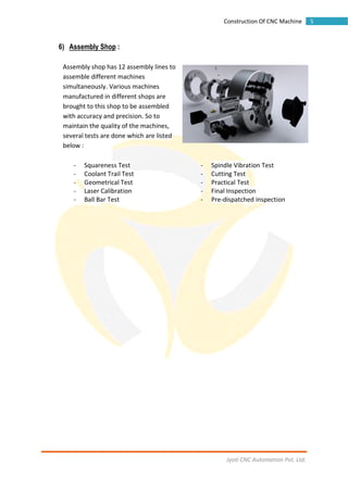 Jyoti CNC Automation Pvt. Ltd.
5Construction Of CNC Machine
6) Assembly Shop :
Assembly shop has 12 assembly lines to
assemble different machines
simultaneously. Various machines
manufactured in different shops are
brought to this shop to be assembled
with accuracy and precision. So to
maintain the quality of the machines,
several tests are done which are listed
below :
- Squareness Test - Spindle Vibration Test
- Coolant Trail Test - Cutting Test
- Geometrical Test - Practical Test
- Laser Calibration - Final Inspection
- Ball Bar Test - Pre-dispatched inspection
 
