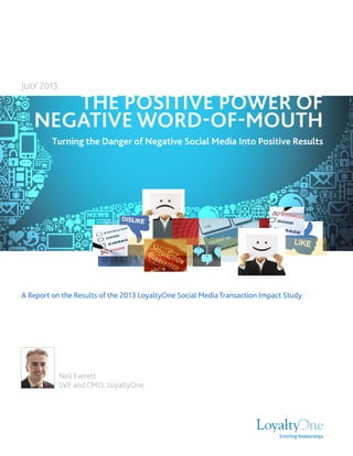 A Report on the Results of the 2013 LoyaltyOne Social Media Transaction Impact Study
THE POSITIVE POWER OF
NEGATIVE WORD-OF-MOUTH
Turning the Danger of Negative Social Media Into Positive Results
JULY 2013
Neil Everett
SVP and CMO, LoyaltyOne
 