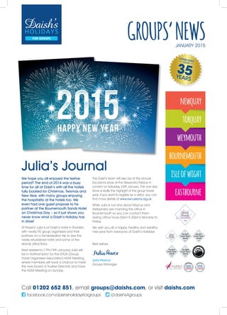 Call 01202 652 851, email groups@daishs.com, or visit daishs.com
facebook.com/daishsholidaysforgroups @daishs4groups
newquay
torquay
weymouth
bournemouth
isleofwight
eastbourne
GROUPS’NEWSJANUARY 2015
Julia’s Journal
We hope you all enjoyed the festive
period? The end of 2014 was a busy
time for all at Daish’s with all the hotels
fully booked for Christmas, Twixmas and
New Year, with many groups enjoying
the hospitality at the hotels too. We
even had one guest propose to his
partner at the Bournemouth Sands Hotel
on Christmas Day – so it just shows you
never know what a Daish’s Holiday has
in store!
At Present Julia is at Daish’s Hotel in Shanklin,
with nearly 90 group organisers and their
partners on a familiarisation trip to see the
newly refurbished hotel and some of the
islands attractions.
Next weekend (17th/18th January) Julia will
be in Northampton for the GTOA (Group
Travel Organisers Association) AGM Meeting,
where members will have a chance to meet
the new board of Trustee Directors and have
the AGM Meeting on Sunday.
The Daish’s team will also be at the annual
Excursions show at the Alexandra Palace in
London on Saturday 24th January. This one day
show is really the highlight of the group travel
year. If you want to register as a visitor, you can
find more details at www.excursions.org.uk
While Julia is out and about Marcus and
Aleksandra are manning the office in
Bournemouth so you can contact them
during office hours (9am-5.30pm) Monday to
Friday.
We wish you all a happy, healthy and wealthy
new year from everyone at Daish’s Holidays
Best wishes
Julia Pearce
Groups Manager
 