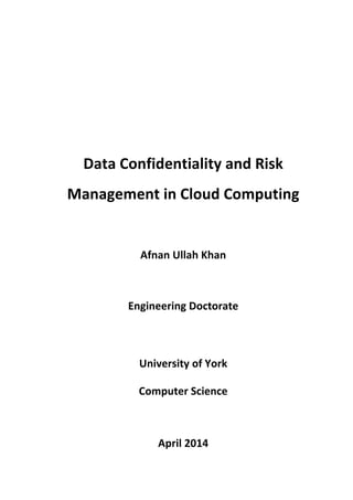  
	
  
	
  
	
  
	
  
Data	
  Confidentiality	
  and	
  Risk	
  
Management	
  in	
  Cloud	
  Computing	
  
	
  
Afnan	
  Ullah	
  Khan	
  
	
  
Engineering	
  Doctorate	
  	
  
	
  
University	
  of	
  York	
  
Computer	
  Science	
  
	
  
April	
  2014	
  
 
