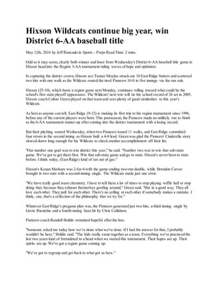 Hixson Wildcats continue big year, win
District 6-AA baseball title
May 12th, 2016 by Jeff Rancudo in Sports - Preps Read Time: 2 mins.
Odd as it may seem,clearly both winner and loser from Wednesday's District 6-AA baseball title game in
Hixson head into the Region 3-AA tournament riding waves of hope and optimism.
In capturing the district crown, Hixson ace Tanner Moylan struck out 10 East Ridge batters and scattered
two hits with one walk as the Wildcats routed the tired Pioneers 10-0 in five innings via the run rule.
Hixson (25-10), which hosts a region game next Monday, continues rolling toward what could be the
school's first state playoff appearance. The Wildcats' next win will tie the school record of 26 set in 2005.
Hixson coach Colton Green played on that team and sees plenty of good similarities to this year's
Wildcats.
As best as anyone can tell, East Ridge (9-12) is making its first trip to the region tournament since 1996,
before any of the current players were born. This postseason, the Pioneers made an unlikely run to finish
as the 6-AA tournament runner-up after coming into the district tournament with a losing record.
But their pitching soured Wednesday, when two Pioneers issued 11 walks, and East Ridge committed
four errors in the second inning as Hixson built a 4-0 lead. Green was glad the Pioneers' Cinderella story
slowed down long enough for his Wildcats to check another accomplishment off their list.
"Our number one goal was to win district this year," he said. "Number two was to win that sub-state
game. We've got to get there first. Win that sub-state game and go to state. Hixson's never been to state
before. I think today, (East Ridge) kind of ran out of gas."
Hixson's Kenan Markum was 2-for-4 with the game-ending two-run double, while Brandon Carver
brought in two runs with a second-inning single. The Wildcats made just one error.
"We have really good team chemistry. I have to tell them a lot of times to stop playing wiffle ball or stop
doing that, because they exhaust themselves goofing around," Green said. "But in a good way. They all
love each other. They pull for each other. There's no yelling at each other if somebody makes a mistake. I
think, one, that's a reflection of the philosophy that we try for."
Whatever East Ridge's pregame plan was,the Pioneers generated just two hits, a third-inning single by
Gavin Rienichie and a fourth-inning base hit by Chris Callaham.
Pioneers coach Randall Boldin remained hopeful after the loss.
"Someone asked me today how we've done what we've done. If I had the answer for that, I probably
wouldn't be here," Boldin said. "The kids really came together as a team. Everything we've practiced the
last two years kind of formulated to a head when we started this tournament. Their hopes are up. Their
spirits are up. We've got a region game coming up.
"We've got to regroup and get back to what got us here."
 