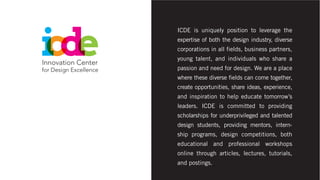 ICDE is uniquely position to leverage the
expertise of both the design industry, diverse
corporations in all fields, business partners,
young talent, and individuals who share a
passion and need for design. We are a place
where these diverse fields can come together,
create opportunities, share ideas, experience,
and inspiration to help educate tomorrow’s
leaders. ICDE is committed to providing
scholarships for underprivileged and talented
design students, providing mentors, intern-
ship programs, design competitions, both
educational and professional workshops
online through articles, lectures, tutorials,
and postings.
 