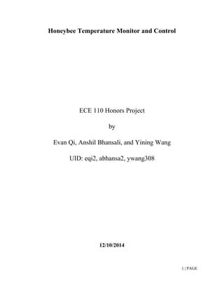 Honeybee Temperature Monitor and Control  
 
  
  
 
ECE 110 Honors Project 
by 
Evan Qi, Anshil Bhansali, and Yining Wang 
UID: eqi2, abhansa2, ywang308 
 
 
 
   
 
 
12/10/2014 
1 | PAGE 
 