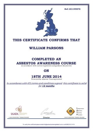 To verify this certificate please email info@asbestostraininglimited.com or call 0800 612 4115
Ref:-201199878
THIS CERTIFICATE CONFIRMS THAT
WILLIAM PARSONS
COMPLETED AN
ASBESTOS AWARENESS COURSE
)in accordance with current regulations and guidance documents(
ON
18TH JUNE 2014
Presentedby Asbestos Training Limited
In accordance with ATL terms and conditions agreed this certificate is valid
for months12
DirectorA UKATA REGISTERED TRAINING PROVIDER AN IATP REGISTERED TRAINING PROVIDER
 