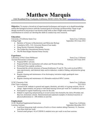 Matthew Marquis
3364 Woodland Way • Lafayette, California, 94549 • (925) 786-5608 • mmarquis@ucsc.edu
Objective: To master a broad set of experimental techniques and acquire an in depth knowledge
within the biological sciences with the eventual goal of receiving a professorship. I hope to get
deeply involved in any project I am hired to help with so that I might make meaningful
contributions to science as I develop the skills to conduct my own research.
Education:
University of California Santa Cruz Santa Cruz, California
College Eight September 2012-June 2016
 Bachelor of Science in Biochemistry and Molecular Biology
 Cumulative GPA, 3.82, University Honors (Cum laude)
 Doug Drexler Chemistry Scholarship
 The Golden Key International Honour Society
 The Phi Beta Kappa National Honor Society
Experience:
Laboratory of Prof. Glenn Millhauser Santa Cruz, California
Assistant Researcher (volunteer) February 2015-June 2016
 Prepared HPLC solvents.
 Prepared buffers for mammalian cell culture and Western blotting.
 Performed Fmoc peptide syntheses.
 Researched the solvent structures of human β-defensins 25 and 28. The work involved HPLC,
mass spectrometry, and chemical steps such as reduction, oxidative folding, and protection group
removal.
 Regular cleaning and maintenance of an electrospray ionization single quadrupole mass
spectrometer.
 Regular cleaning and maintenance of a Shimadzu analytical HPLC system.
UCSC Chemistry Club Santa Cruz, California
Chief Tutor (volunteer) 2012-2014
 Tutored UCSC students in general and organic chemistry, privately or in group sessions, free of
charge. Approximately one group or individual tutoring session per week for 5 academic quarters.
 Participated in regular fundraising events for the club.
 Helped in organizing and presenting at several science fairs hosted by the club at Westlake and
Bayview elementary schools. Demonstrated and explained examples of chemical reactions or
physical phenomena to ~200 children at each fair.
Employment:
UCSC Modified Supplemental Instruction Santa Cruz, California
Learning Assistant September-December 2015
 Lead hour-long group study sessions of twelve or fewer students taking Chemistry 1A. Sessions
were three times per week.
 Tutored small groups (>4) of CHEM1A students twice per week in one hour sessions.
 