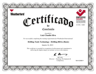 EC ID# L 143801
Awarded to
Luiz Claudio Silva
For successfully completing the training requirements for Weatherford International
Drilling Tools Technology - Drilling BHAs (Basic)
Janeiro 14, 2013
This certificate is awarded in recognition of achievement and commitment to
delivering the highest degree of customer service in the industry.
Ref # 2058811
____________________________________________________________
Bill Adey
Director - Training, Development &
Competency
 