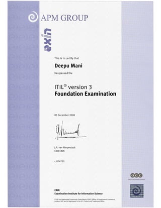 EXIN
Examination Institute for Information Science
ITIL® is a Registered Community Trade Mark of OGC (Office of Government Commerce,
London, UK), and is Registered in the U.S. Patent and Trademark Office.
This is to certify that
Deepu Mani
has passed the
ITIL®
version 3
Foundation Examination
03 December 2008
J.P. van Nieuwstadt
CEO EXIN
c.874705
 