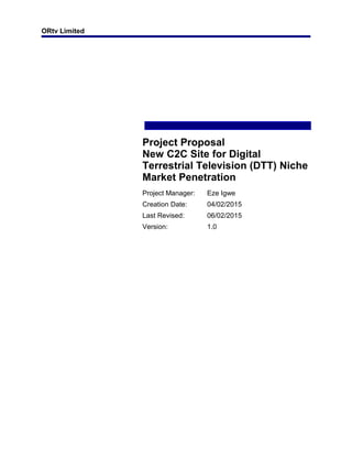 ORtv Limited
Project Proposal
New C2C Site for Digital
Terrestrial Television (DTT) Niche
Market Penetration
Project Manager: Eze Igwe
Creation Date: 04/02/2015
Last Revised: 06/02/2015
Version: 1.0
 
