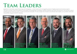 14
Team Leaders
Michael
Lepore
Finance
Suraj
Bhakta
Legal
Terry
O’Neill
Development
Rudy
Vetter
Marketing
Jerry
Rider
Investor Relations
Mike
Carroll
Operations
Expertise in real estate, project financing, and immigration -- Green Card Fund is managed by a team of highly experienced industry experts.
The team at Green Card Fund believes in the power of thinking big, of bringing a positive attitude and social consciousness into business, and of
working not just hard, but smart, in order to overcome obstacles. It is this unique mix of talent and attitude that enables us to provide a full circle
service offer unique to the EB-5 industry.
 