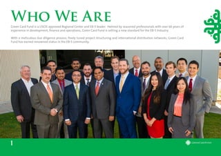 Who We Are
1
Green Card Fund is a USCIS approved Regional Center and EB-5 leader. Helmed by seasoned professionals with over 60 years of
experience in development, finance and operations, Green Card Fund is setting a new standard for the EB-5 Industry.
With a meticulous due diligence process, finely tuned project structuring and international distribution networks, Green Card
Fund has earned renowned status in the EB-5 community.
 