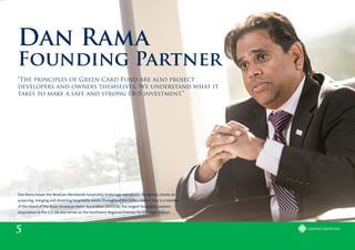 5
Dan Rama
Founding Partner
“The principles of Green Card Fund are also project
developers and owners themselves. We understand what it
takes to make a safe and strong EB-5 investment.”
Dan Rama heads the NewGen Worldwide hospitality brokerage operations. He advises clients on
acquiring, merging and divesting hospitality assets throughout the Unites States. Dan is a member
of the board of the Asian American Hotel Association (AAHOA), the largest hospitality owners
association in the U.S. He also serves as the Southwest Regional Director for the organization.
 