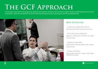 Keys to Success:
• Strategic Industry Focus
We only touch what we know we can do
• Due Diligence Process
Rigorous screening to minimize risk right
from the start
• Project Partners
Experienced industry leaders with proven
track records
• Public Support
Measurable economic impact that helps
build communities
8
The GCF ApproachIn many ways, Green Card Fund is progressive, dynamic, and innovative. However, when it comes to project numbers and planning input, we are very
conservative. Under all circumstances, we try to avoid overpromising and enjoy impressing our partners by outperforming.
 