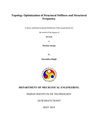Topology Optimization of Structural Stiffness and Structural
Frequency
A thesis submitted in partial fulfillment of the requirements for
the award of the degree of
M.Tech
in
Machine Design
By
Surendra Singh
DEPARTMENT OF MECHANICAL ENGINEERING
INDIAN INSTITUTE OF TECHNOLOGY
GUWAHATI-781039
MAY 2014
 